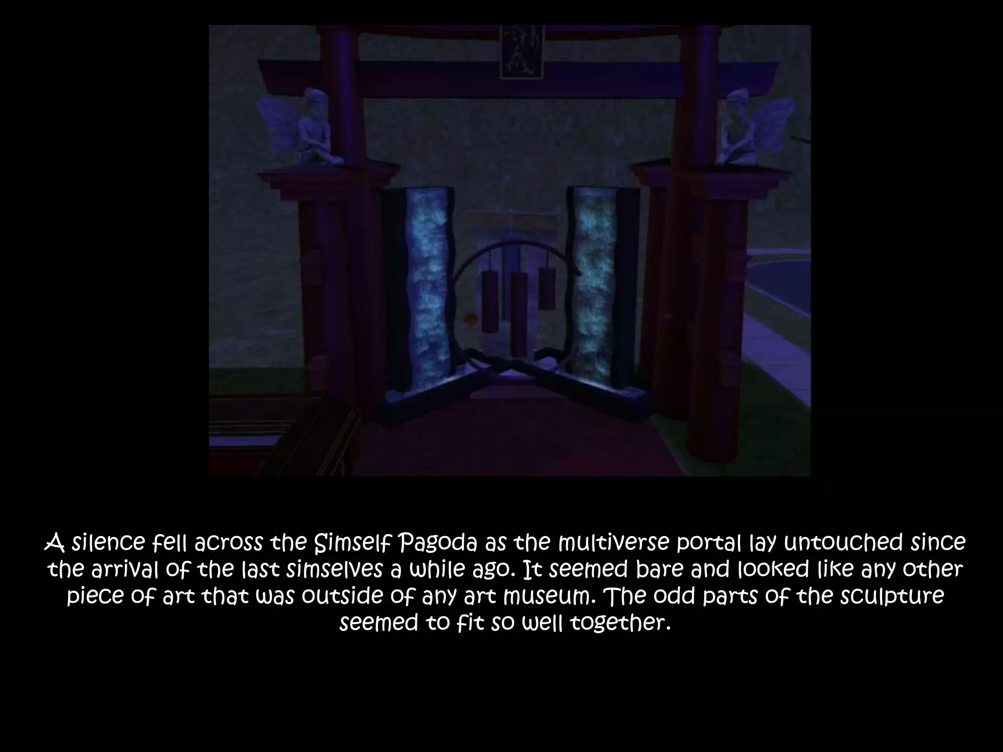 A silence fell across the Simself Pagoda as the multiverse portal lay untouched since the arrival of the last simselves a while ago. It seemed bare and looked like any other piece of art that was outside of any art museum. The odd parts of the sculpture seemed to fit so well together.