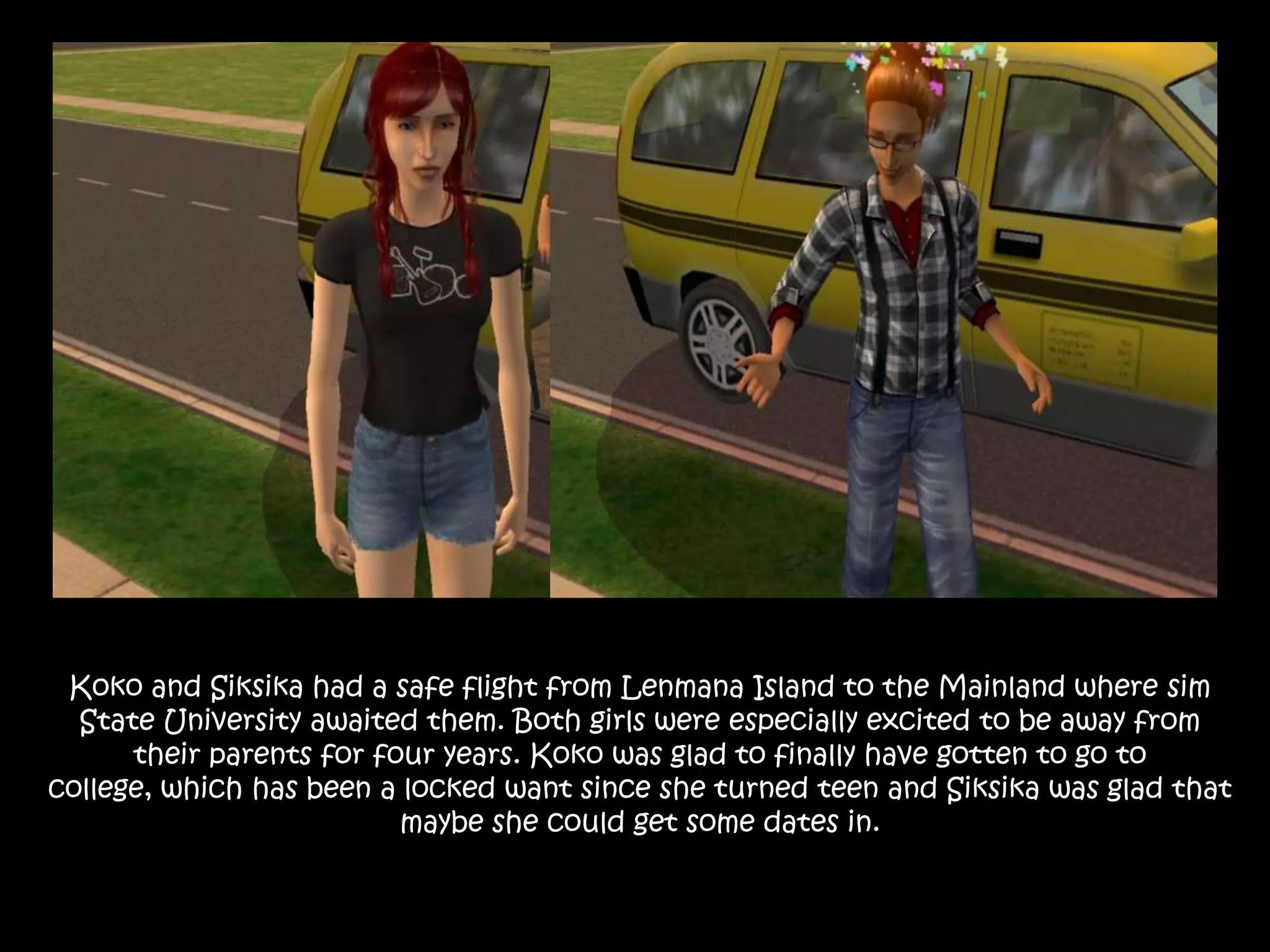 Koko and Siksika had a safe flight from Lenmana Island to the Mainland where sim State University awaited them. Both girls were especially excited to be away from their parents for four years. Koko was glad to finally have gotten to go to college, which has been a locked want since she turned teen and Siksika was glad that maybe she could get some dates in.