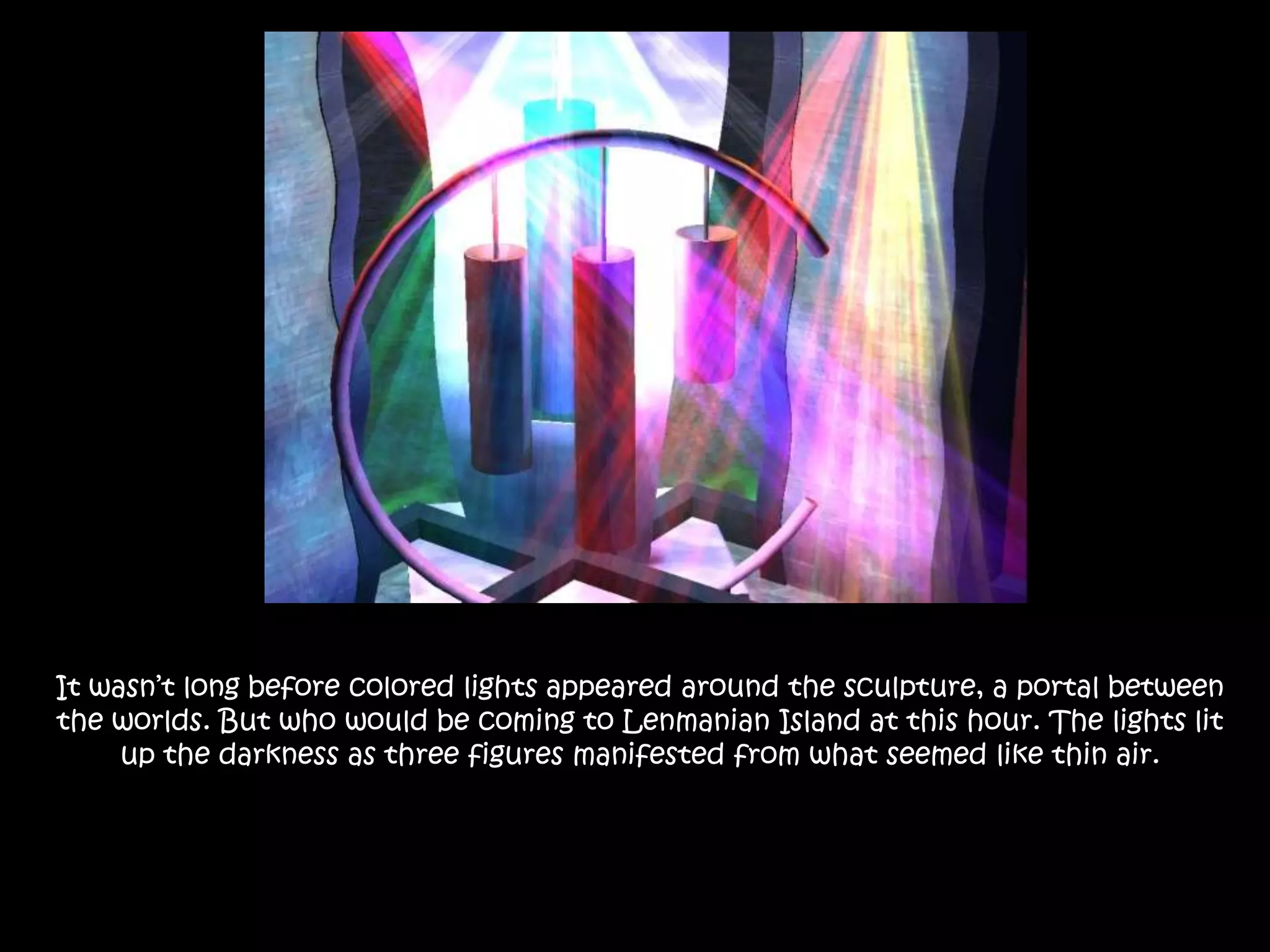 It wasn’t long before colored lights appeared around the sculpture, a portal between the worlds. But who would be coming to Lenmanian Island at this hour. The lights lit up the darkness as three figures manifested from what seemed like thin air.