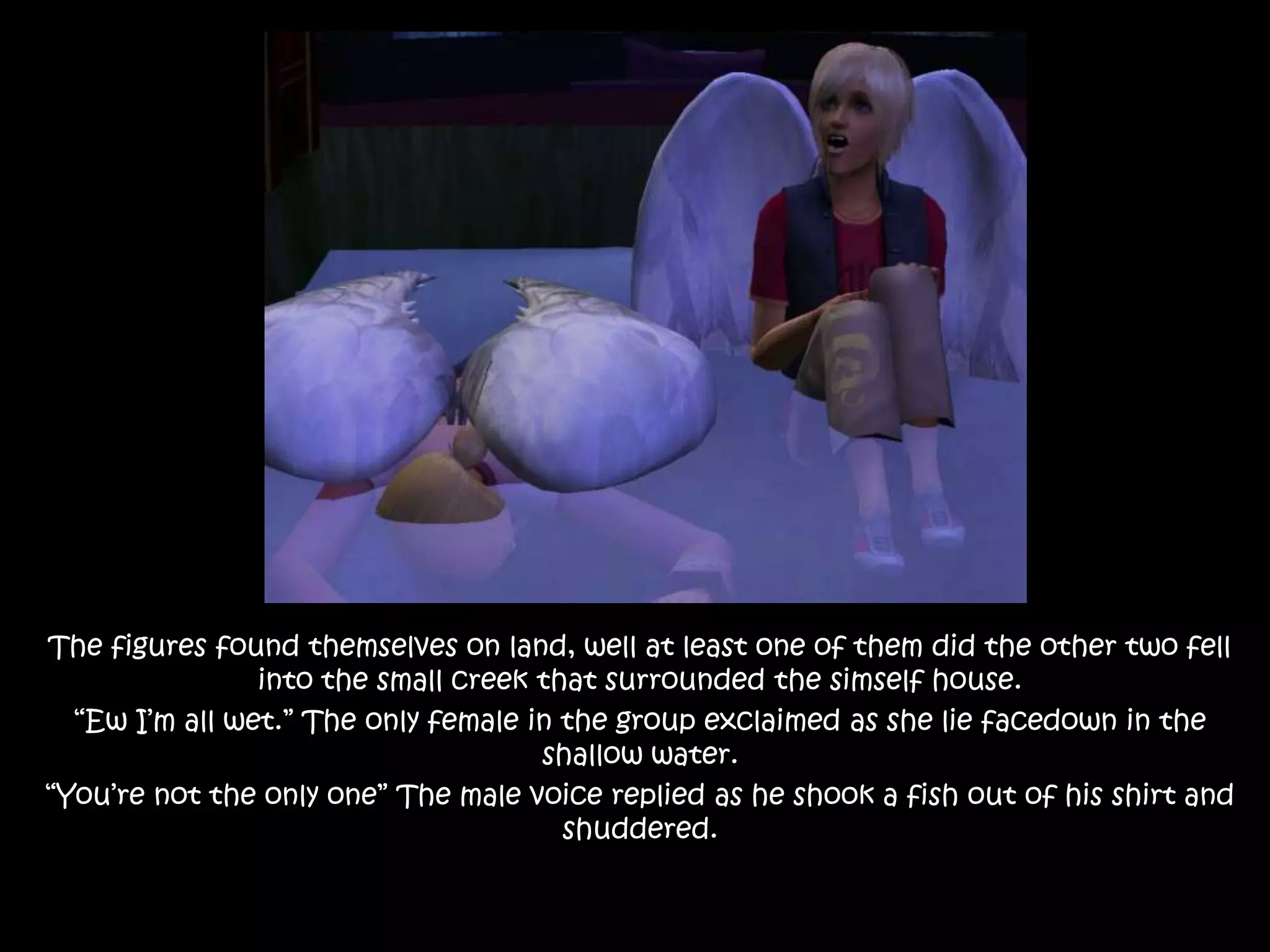 The figures found themselves on land, well at least one of them did the other two fell into the small creek that surrounded the simself house.“Ew I’m all wet.” The only female in the group exclaimed as she lie facedown in the shallow water.“You’re not the only one” The male voice replied as he shook a fish out of his shirt and shuddered.