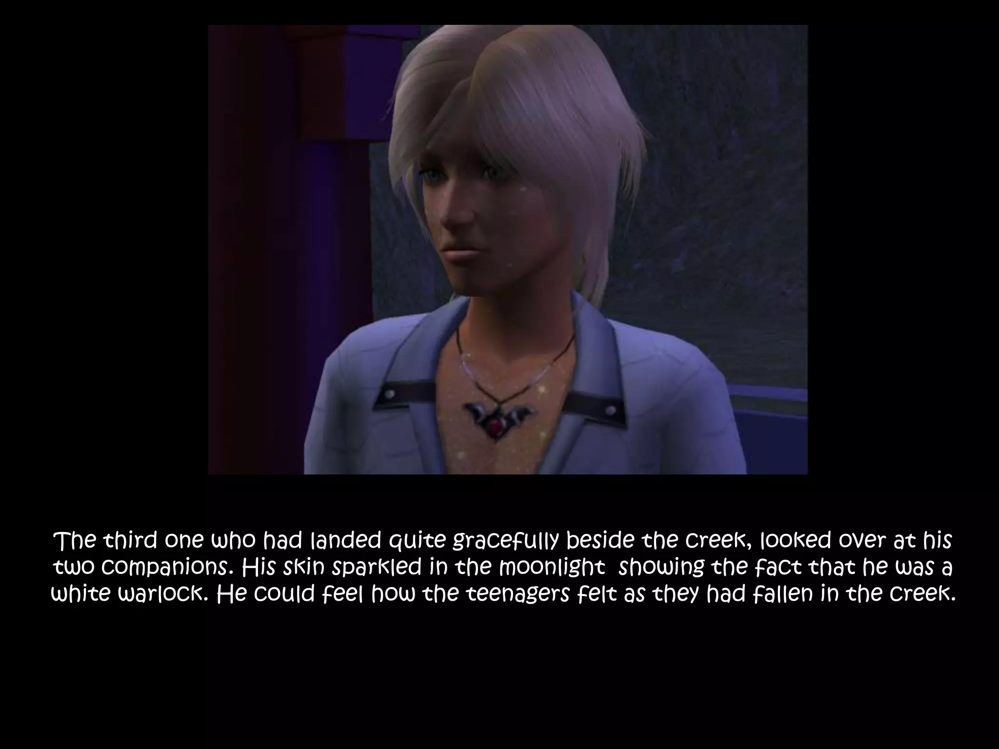 The third one who had landed quite gracefully beside the creek, looked over at his two companions. His skin sparkled in the moonlight  showing the fact that he was a white warlock. He could feel how the teenagers felt as they had fallen in the creek.