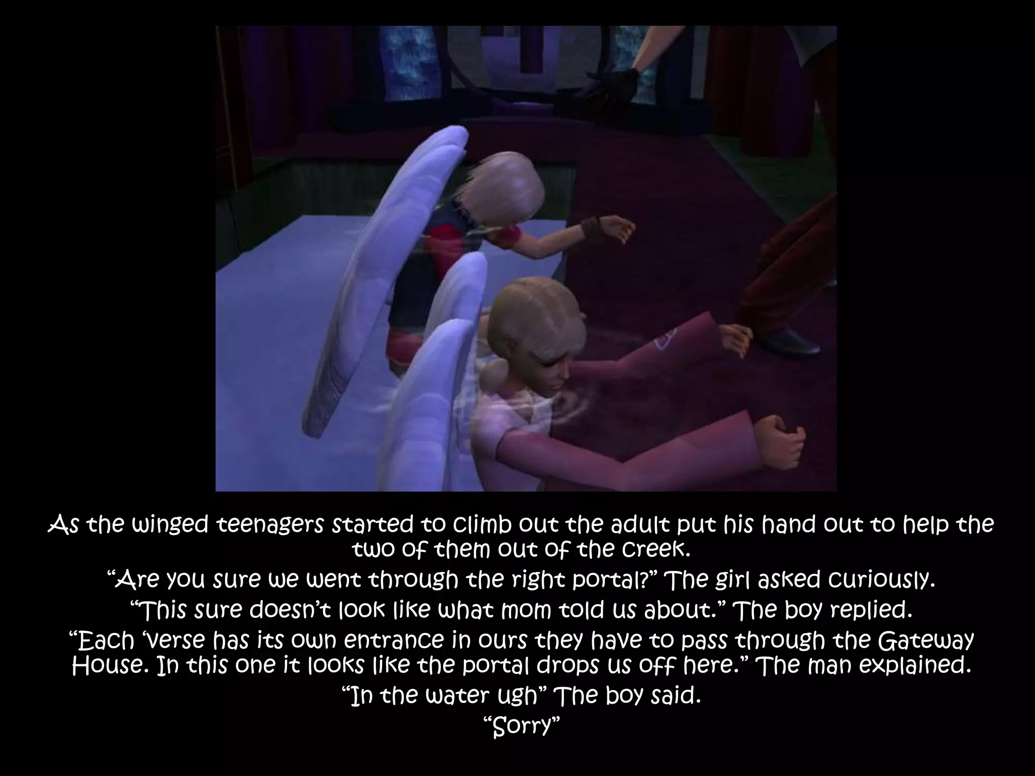 As the winged teenagers started to climb out the adult put his hand out to help the two of them out of the creek.“Are you sure we went through the right portal?” The girl asked curiously. “This sure doesn’t look like what mom told us about.” The boy replied.“Each ‘verse has its own entrance in ours they have to pass through the Gateway House. In this one it looks like the portal drops us off here.” The man explained.“In the water ugh” The boy said.“Sorry”