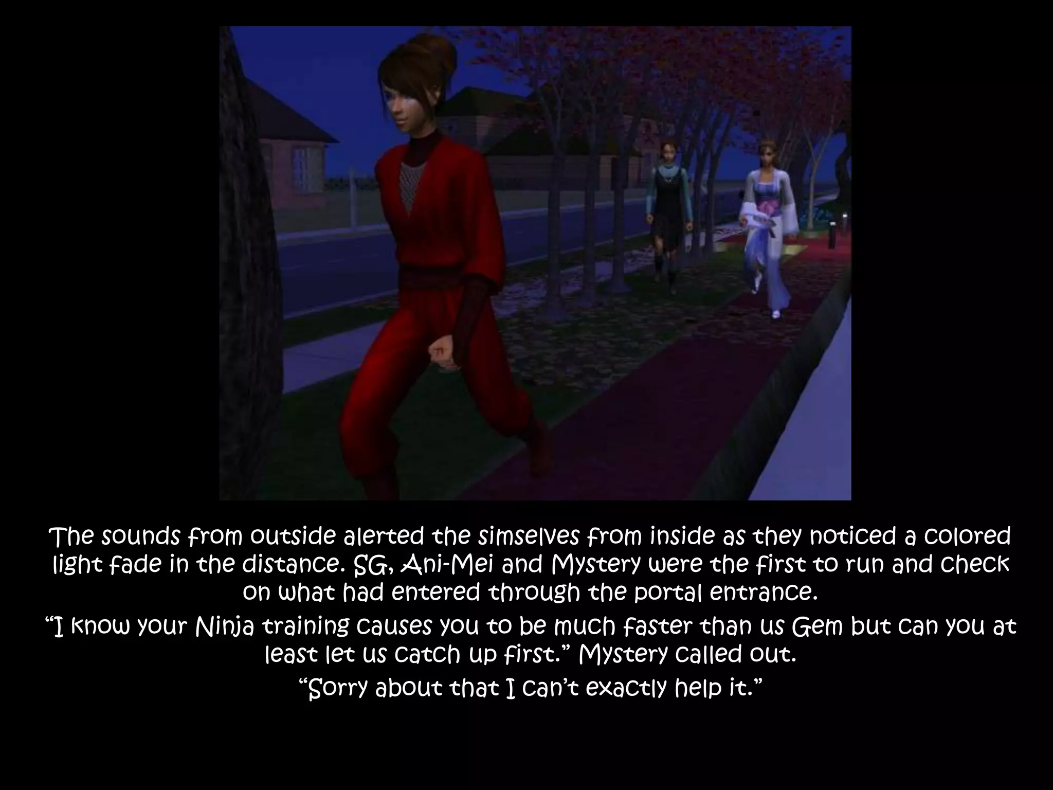 The sounds from outside alerted the simselves from inside as they noticed a colored light fade in the distance. SG, Ani-Mei and Mystery were the first to run and check on what had entered through the portal entrance.“I know your Ninja training causes you to be much faster than us Gem but can you at least let us catch up first.” Mystery called out.“Sorry about that I can’t exactly help it.”