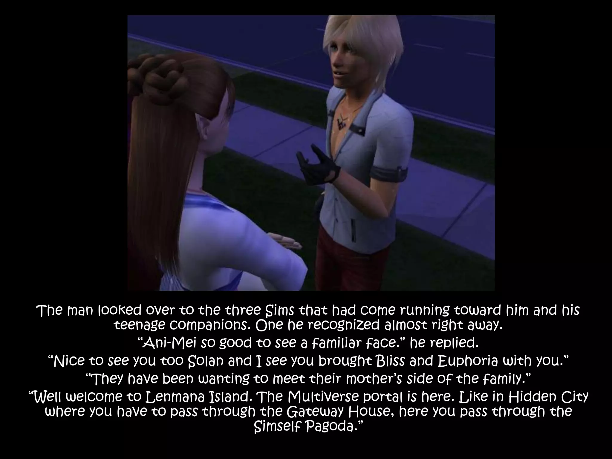 The man looked over to the three Sims that had come running toward him and his teenage companions. One he recognized almost right away.“Ani-Mei so good to see a familiar face.” he replied.“Nice to see you too Solan and I see you brought Bliss and Euphoria with you.”“They have been wanting to meet their mother’s side of the family.”“Well welcome to Lenmana Island. The Multiverse portal is here. Like in Hidden City where you have to pass through the Gateway House, here you pass through the Simself Pagoda.”