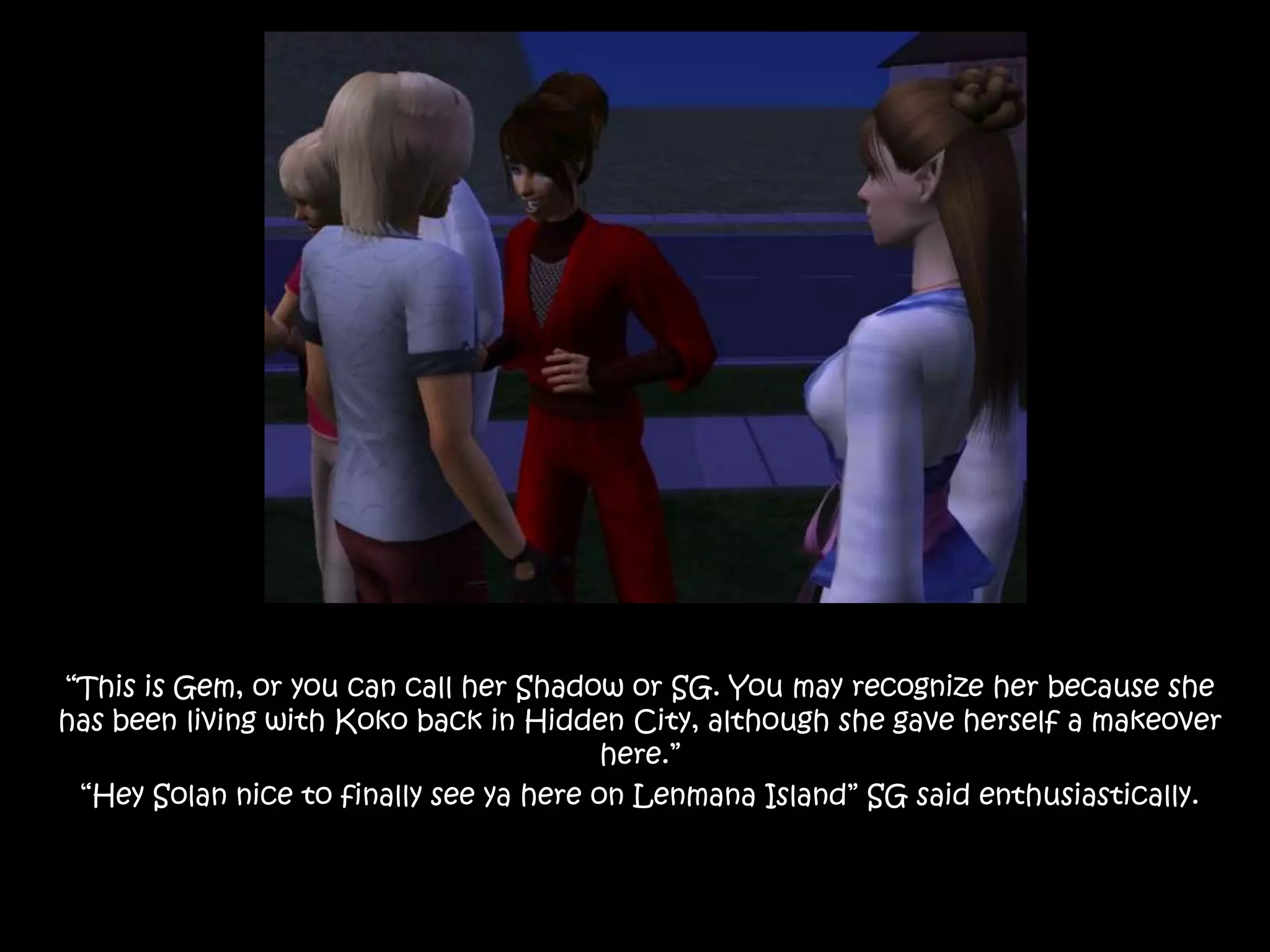 “This is Gem, or you can call her Shadow or SG. You may recognize her because she has been living with Koko back in Hidden City, although she gave herself a makeover here.”“Hey Solan nice to finally see ya here on Lenmana Island” SG said enthusiastically.