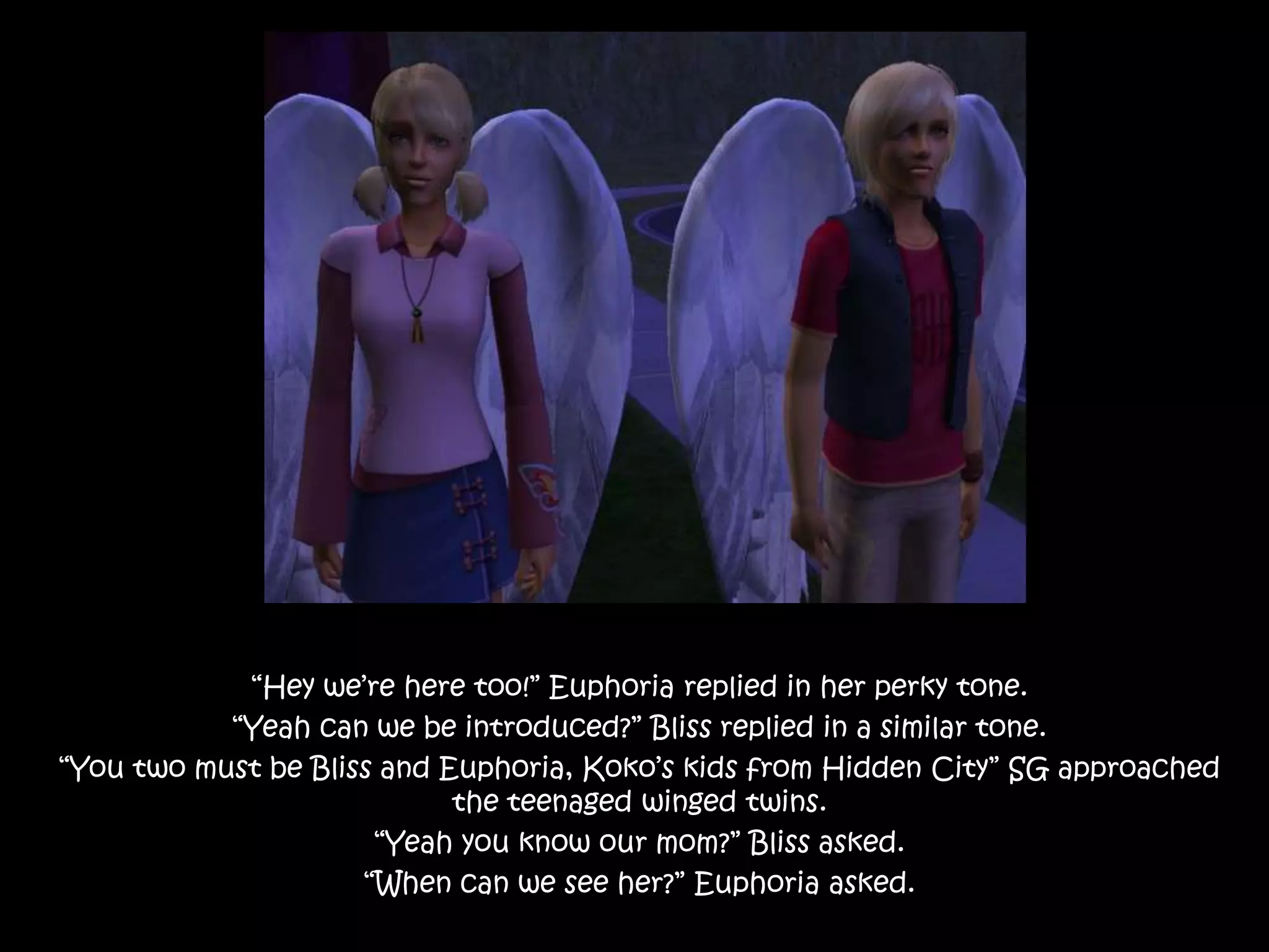“Hey we’re here too!” Euphoria replied in her perky tone.“Yeah can we be introduced?” Bliss replied in a similar tone.“You two must be Bliss and Euphoria, Koko’s kids from Hidden City” SG approached the teenaged winged twins.“Yeah you know our mom?” Bliss asked.“When can we see her?” Euphoria asked.