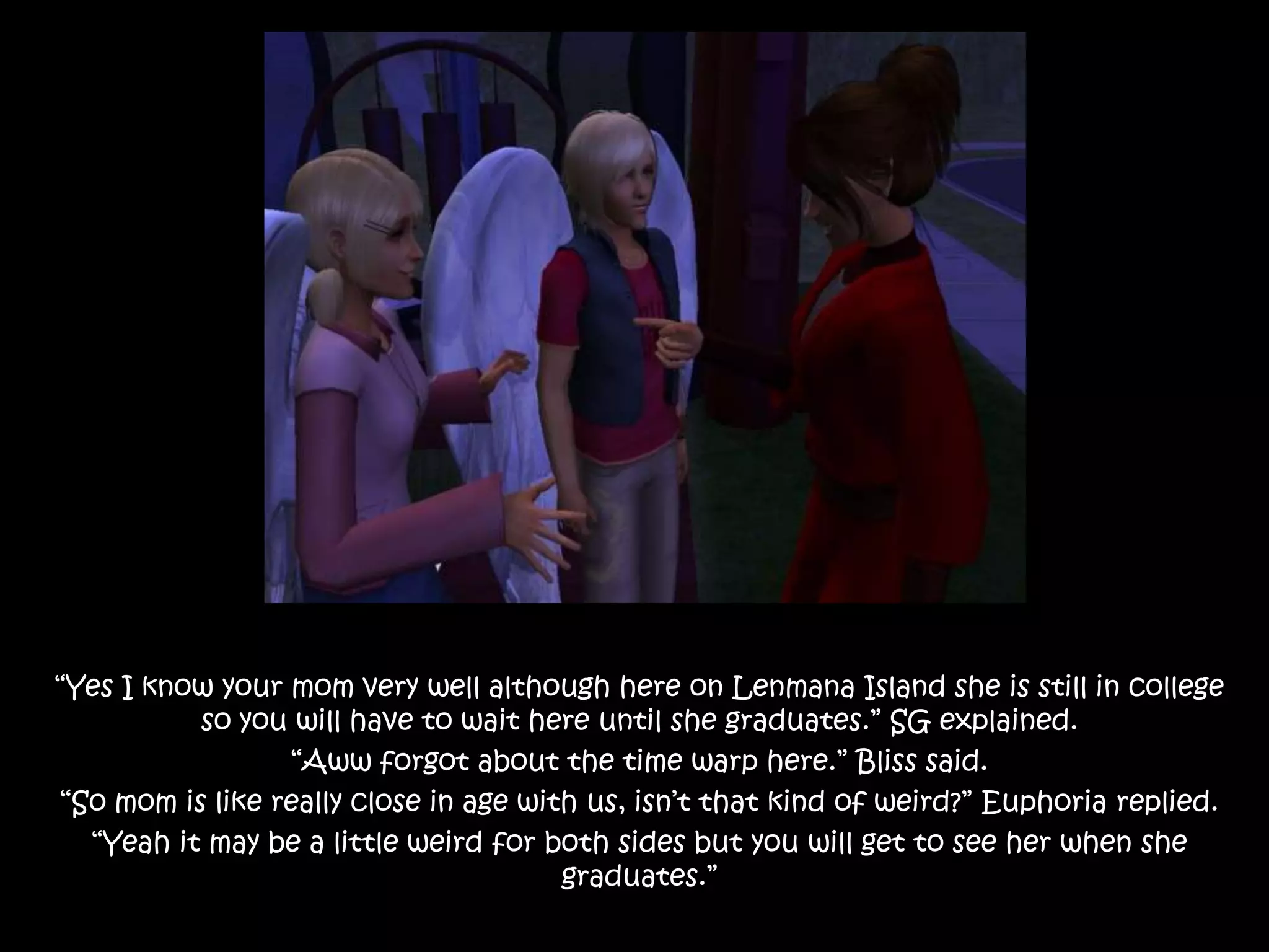 “Yes I know your mom very well although here on Lenmana Island she is still in college so you will have to wait here until she graduates.” SG explained.“Aww forgot about the time warp here.” Bliss said.“So mom is like really close in age with us, isn’t that kind of weird?” Euphoria replied.“Yeah it may be a little weird for both sides but you will get to see her when she graduates.”