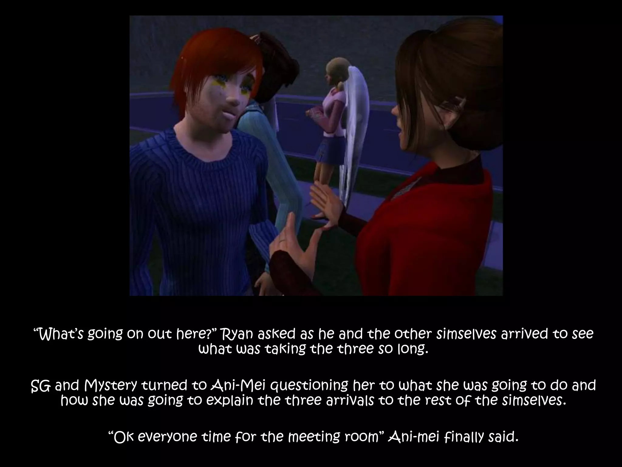“What’s going on out here?” Ryan asked as he and the other simselves arrived to see what was taking the three so long.SG and Mystery turned to Ani-Mei questioning her to what she was going to do and how she was going to explain the three arrivals to the rest of the simselves.“Ok everyone time for the meeting room” Ani-mei finally said.