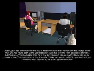 After Zach had been inducted the two of them continued their research on the strange phone that Sika had found back at the Secret society. Zach has seen the room as well but only for a brief moment. They had researched for a few days now with not too much information on the strange phone. There were sites about it but the college had seemed to block them; until the two of them worked together to hack into a government site.