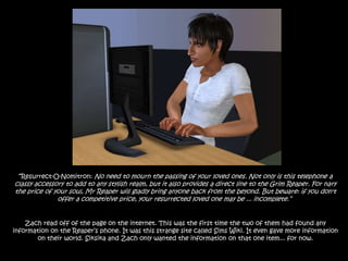 “Resurrect-O-Nomitron: No need to mourn the passing of your loved ones. Not only is this telephone a classy accessory to add to any stylish realm, but it also provides a direct line to the Grim Reaper. For nary the price of your soul, Mr Reaper will gladly bring anyone back from the beyond. But beware: if you don't offer a competitive price, your resurrected loved one may be ... incomplete.”  Zach read off of the page on the internet. This was the first time the two of them had found any information on the Reaper’s phone. It was this strange site called Sims Wiki. It even gave more information on their world. Siksika and Zach only wanted the information on that one item... for now. 