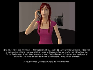 Sika listened to the description. She was excited that their SS hacking skills were able to get into a government website that was testing the strange phone they had encountered back at the Secret Society lot. That’s when the phone rang. Siksika jumped up from her seat and went to answer it. She already knew it was her grandmother calling with some news.“Hey grandma!” Siksika said trying to sound excited.