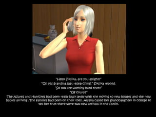 “Hello Siksika, are you alright?”“Oh yes grandma just researching.” Siksika replied. “So you are working hard then?” “Of course”The Azures and Hunickes had been really busy lately with the moving to new houses and the new babies arriving .The families had been on their toes, Aiyana called her granddaughter in college to tell her that there were two new arrivals in the family.