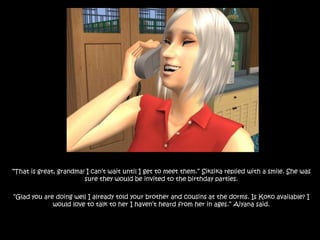 “That is great, grandma! I can’t wait until I get to meet them.” Siksika replied with a smile. She was sure they would be invited to the birthday parties.“Glad you are doing well I already told your brother and cousins at the dorms. Is Koko available? I would love to talk to her I haven’t heard from her in ages.” Aiyana said.