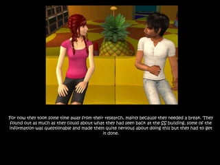 For now they took some time away from their research, mainly because they needed a break. They found out as much as they could about what they had seen back at the SS building, some of the information was questionable and made them quite nervous about doing this but they had to get it done.