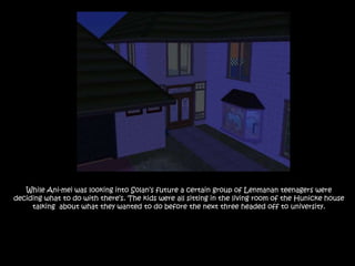 While Ani-mei was looking into Solan’s future a certain group of Lenmanan teenagers were deciding what to do with there’s. The kids were all sitting in the living room of the Hunicke house talking  about what they wanted to do before the next three headed off to university.