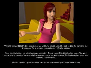 “Neither would I Zach. But that means we will have to sell a lot of stuff to get the payment the grim wants for a perfect resurrection. “  Siksika added.Just thinking about her time back as a teenager. Seeing those Zombies in that room. The very thought of those days she spent being tortured made her feel uneasy. Siksika hoped to never see another zombie again.“We just have to figure out what we can sell that would give us the most money”