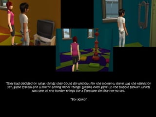 They had decided on what things they could do without for the moment; there was the television set, game system and a mirror among other things. Siksika even gave up the bubble blower which was one of the harder things for a Pleasure sim like her to sell. “For Koko” 