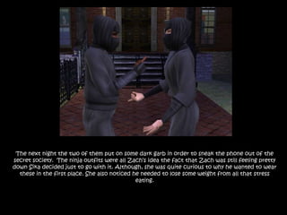 The next night the two of them put on some dark garb in order to sneak the phone out of the secret society.  The ninja outfits were all Zach’s idea the fact that Zach was still feeling pretty down Sika decided just to go with it. Although, she was quite curious to why he wanted to wear these in the first place. She also noticed he needed to lose some weight from all that stress eating.