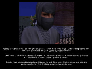 “Well I thought it would be cool. I’ve always wanted to dress like a ninja. And besides I wanna look cool when Koko sees me again. Who’s SG?” He answered.“Well she’s…. Nevermind. Hey let’s just get into the building, and hope no one sees us. I will tell you later if you are still curious.” Siksika answered.She did hope he would forget about SG once he had Koko back. Siksika wasn’t sure how she would explain the Ninja Goddess that lived down the lane.