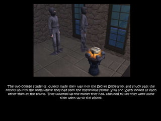 The two college students, quietly made their way into the Secret Society lot and snuck past the others up into the room where they had seen the mysterious phone. Sika and Zach looked at each other then at the phone. They counted up the money they had, checked to see they were alone then went up to the phone.