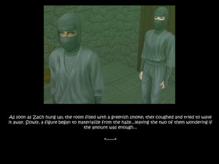 As soon as Zach hung up; the room filled with a greenish smoke; they coughed and tried to wave it away. Slowly, a figure began to materialize from the haze...leaving the two of them wondering if the amount was enough...*-------* 