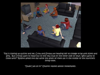 “Fall is coming up quickly and me, Crow and Sinopa are heading off to college to be with Koko and Sika.  But I kinda want to head out to the new club on the other side of town. Who wants to come with?” Rozene asked one day while the seven of them sat in the middle of the Hunicke’s living room.“Dude I am so in!” Ohanko replied almost immediately.