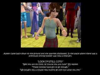 Ayleen came back down to the ground and the sparkles dissipated. In the place where there was a previously sitting toddler was now a little girl.“LOOK I’M STILL CUTE!”“Well you are my child, of course you are cute!” SG replied. “These clothes have got to go though.”“We bought you a couple new outfits go pick out what you like.”