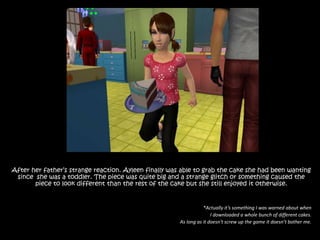 After her father’s strange reaction. Ayleen finally was able to grab the cake she had been wanting since  she was a toddler. The piece was quite big and a strange glitch or something caused the piece to look different than the rest of the cake but she still enjoyed it otherwise.*Actually it’s something I was warned about when I downloaded a whole bunch of different cakes.As long as it doesn’t screw up the game it doesn’t bother me.