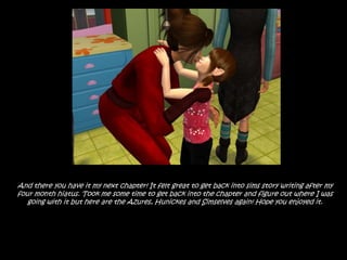 And there you have it my next chapter! It felt great to get back into sims story writing after my four month hiatus. Took me some time to get back into the chapter and figure out where I was going with it but here are the Azures, Hunickes and Simselves again! Hope you enjoyed it.