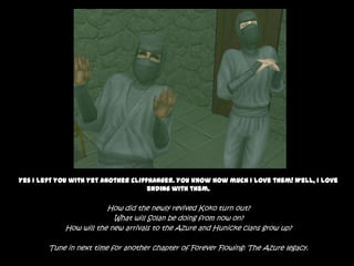 Yes I left you with yet another cliffhanger. You know how much I love them! Well, I love ending with them.How did the newly revived Koko turn out?What will Solan be doing from now on?How will the new arrivals to the Azure and Hunicke clans grow up?Tune in next time for another chapter of Forever Flowing: The Azure legacy.