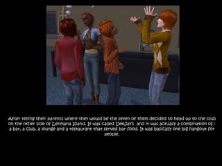 After telling their parents where they would be the seven of them decided to head up to the club on the other side of Lenmana Island. It was called DeeJay’s  and it was actually a combination of : a bar, a club, a lounge and a restaurant that served bar food. It was basically one big hangout for people.