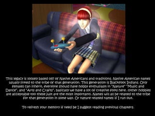 This legacy is loosely based off of Native Americans and traditions. Native American names usually linked to the tribe of that generation. This generation is Blackfoot Indians. Only females can inherit, everyone should have hobby enthusiasm in “Nature” “Music and Dance”, and “Arts and Crafts”, basically we have a lot of creative folks here. (other hobbies are acceptable too these just are the most important). Names will all be related to the tribe for that generation in some way. Or nature related names if I run out.To refresh your memory if need be I suggest reading previous chapters.