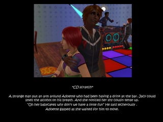 *CD scratch*A strange man put an arm around Adoette who had been having a drink at the bar. Jacy could smell the alcohol on his breath. And she noticed her shy cousin tense up.“Oh hey babycakes why don’t we have a little fun” He said lecherously .Adoette gasped as she waited for him to move.