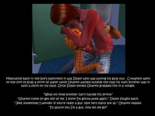 Meanwhile back in the boy’s bathroom it was Dyami who was puking his guts out.  Crowfoot went to the sink to grab a drink of water while Ohanko waited outside the stall his twin brother was in with a smirk on his face. Once Dyami exited Ohanko grabbed him in a noogie.“What my little brother can’t handle his drinks” “Ohanko come on get off of me. I think I’m gonna puke again.” Dyami fought back.“Jeez sometimes I wonder if you’re really a guy. Not very manly are ya.” Ohanko teased.“I’ll assure you I’m a guy, now let me go!” 