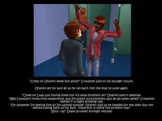 “Come on Ohanko leave him alone!” Crowfoot said to his younger cousin.Ohanko let his twin go as he ran back into the stall to puke again.“Come on I was just having some fun it’s what brothers do” Ohanko said in defense.“Well I wouldn’t know from experience, but I’m pretty sure brothers also let go when asked” Crowfoot replied in a slight scolding way.“Ok whatever I’m feeling fine so I’m waiting outside” Ohanko said as he headed for the door but not before calling back to his twin. “Have fun in there not so manly man”“Shut –up” Dyami grunted through retches.