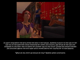 It wasn’t long before the girls joined the boys in the hallway. Adoette hung on to the wall on her way out of the bathroom slowly following her sisters and cousins. She let go of the wall and collapsed on the floor nest to where her brother was on the couch. Sinopa did similarly except she slouched against the end table which moved behind her causing her to lose balance.“What do you think we should do now?” Rozene asked uncertainly.