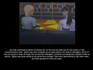 Ani-Mei motioned to Solan to follow her as the two of them sat on the couch in the entertainment room.  Solan was here probably as an adult escort for Koko’s teenagers. Since in the sim world or even through the sim portals teenagers, children and especially toddlers need an escort.  What was Solan going to do while here though? The twins were going to see their mom. Ani-Mei wanted to know his plans.
