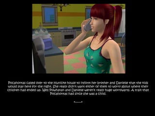 Pocahontas called over to the Hunicke house to inform her brother and Danielle that the kids would stay here for the night. She really didn’t want either of them to worry about where their children had ended up. Well Powhatan and Danielle weren’t really huge worrywarts. A trait that  Pocahontas had since she was a child.*-------*