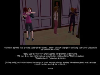 The next day the kids arrived safely at the dorms. After  a quick change of clothing they were welcomed by their older sisters.“How was the ride in?” Siksika asked her brother and cousins.“Oh just great but either we are jetlagged or still hung over” Rozene replied.“Possibly both” Crowfoot groaned.Siksika and Koko couldn’t help but laugh at their younger siblings as they too remembered exactly what they did before leaving for university.*-------*
