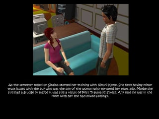 As the semester rolled on Siksika started her training with Kitchi-Keme. She kept having minor trust issues with the guy who was the son of the woman who tortured her years ago. Maybe she still had a grudge or maybe it was still a result of Post Traumatic Stress. Any time he was in the room with her she had mixed feelings.
