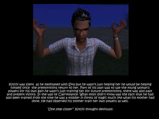 Kitchi was silent  as he meditated with Sika but he wasn’t just helping her he would be helping himself once  the premonitions return to her. Part of his plan was to use the young woman’s powers for his own gain he wasn’t just training her for future premonitions, there was also past and present visions. In the way of Clairvoyance. What most didn’t know was the fact that he had also been trained from the time he was a toddler in forms of magic much like what his mother had done. He had observed his mother train her own powers as well.“One step closer”  Kitchi thought deviously.