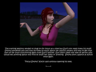 The training sessions tended to drag on for hours at a time but Suni’s son really knew his stuff. Siksika wondered why and how he knew so much about her psychic powers and how to get that part of her brain functioning again from Suni’s blocker. Suni didn’t seem the type of person who would tell anything about this kind of stuff her spells or anything.  Siksika shot a glance at Kitchi once again.“Focus Siksika” Kitchi said without opening his eyes.*-------*