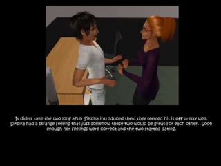 It didn’t take the two long after Siksika introduced them they seemed hit it off pretty well. Siksika had a strange feeling that just somehow these two would be great for each other.  Soon enough her feelings were correct and the two started dating.  