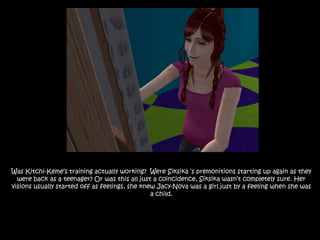 Was Kitchi-Keme’s training actually working?  Were Siksika ‘s premonitions starting up again as they were back as a teenager? Or was this all just a coincidence, Siksika wasn’t completely sure. Her visions usually started off as feelings, she knew Jacy-Nova was a girl just by a feeling when she was a child.