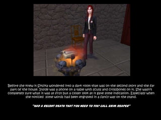 Before she knew it Siksika wondered into a dark room that was on the second story and the far part of the house. Inside was a phone on a table with sculls and crossbones on it. She wasn’t completely sure what it was at first but a closer look at it gave some indication. Especially when  she noticed  some words had been engraved in a fancy way on the stand.“Had a recent death that you need to fix? Call Grim Reaper”