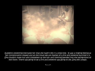 Suddenly something overcame her that she hadn’t felt in a long time.  It was a tingling feeling as her concentration slipped and all she could see are flashes of a fire and someone burning in it. Sika couldn’t make out who completely as the hair and clothing blended into the background of the vision. There was going to be a fire and someone was going to die, Sika felt uneasy.*-------*