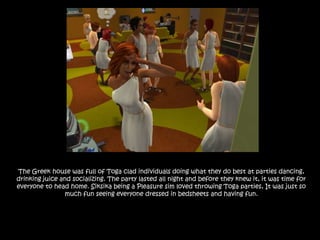 The Greek house was full of Toga clad individuals doing what they do best at parties dancing, drinking juice and socializing. The party lasted all night and before they knew it, it was time for everyone to head home. Siksika being a Pleasure sim loved throwing Toga parties, It was just so much fun seeing everyone dressed in bedsheets and having fun.