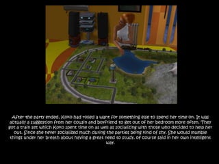 After the party ended, Koko had rolled a want for something else to spend her time on. It was actually a suggestion from her cousin and boyfriend to get out of her bedroom more often. They got a train set which Koko spent time on as well as socializing with those who decided to help her out. Since she never socialized much during the parties being kind of shy. She would mumble things under her breath about having a great need to study, of course said in her own intelligent way.