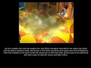 All of a sudden the train set caught fire. And Sika’s thoughts returned to her about the vision she had about someone dying, the person in the vision was Koko and where were the firefighters? They has installed a fire alarm inside the house but no one had come. Siksika had to do something she didn’t want to lose her cousin and best friend.