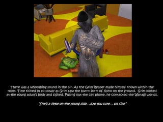 There was a whooshing sound in the air. As the Grim Reaper made himself known within the room. Time ticked by so slowly as Grim saw the burnt form of Koko on the ground.  Grim looked at the young adult’s body and sighed. Pulling out the cell phone, he contacted the Wanagi worlds.“She’s a little on the young side…Are you sure… oh fine”